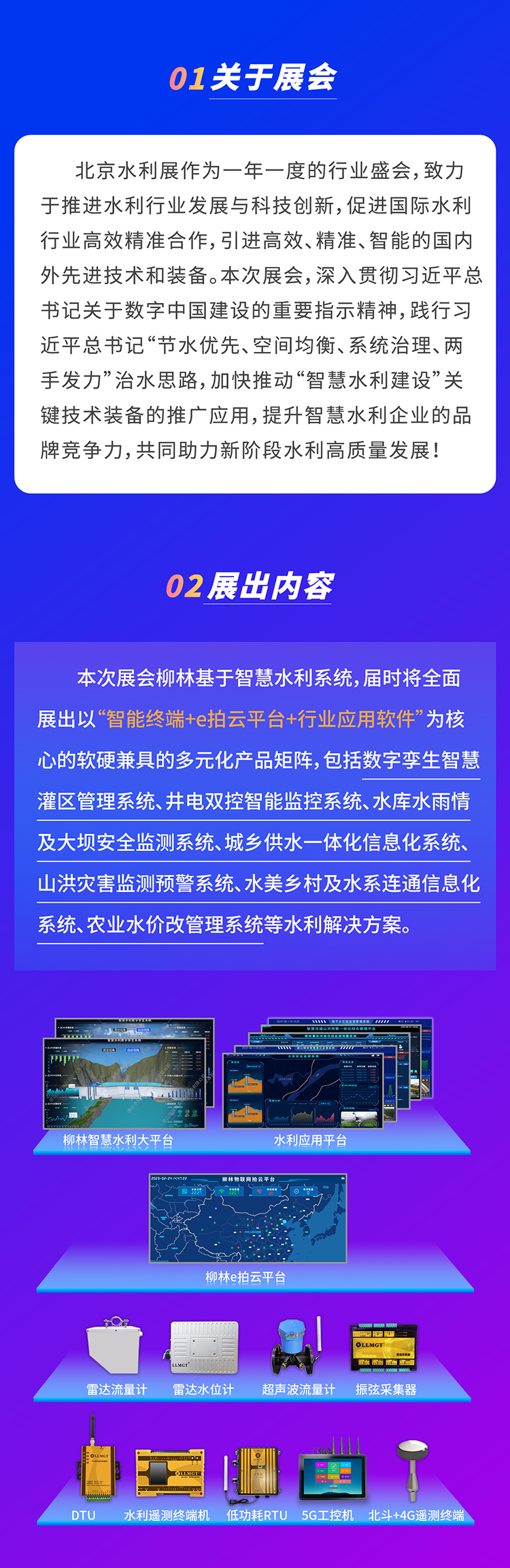          本次展會(huì)柳林基于智慧水利系統(tǒng)，屆時(shí)將全面展出以“智能終端+e拍云平臺(tái)+行業(yè)應(yīng)用軟件”為核心的軟硬兼具的多元化產(chǎn)品矩陣，包括數(shù)字孿生智慧灌區(qū)管理系統(tǒng)、井電雙控智能監(jiān)控系統(tǒng)、水庫(kù)水雨情及大壩安全監(jiān)測(cè)系統(tǒng)、城鄉(xiāng)供水一體化信息化系統(tǒng)、山洪災(zāi)害監(jiān)測(cè)預(yù)警系統(tǒng)、水美鄉(xiāng)村及水系連通信息化系統(tǒng)、農(nóng)業(yè)水價(jià)改管理系統(tǒng)等水利解決方案。
