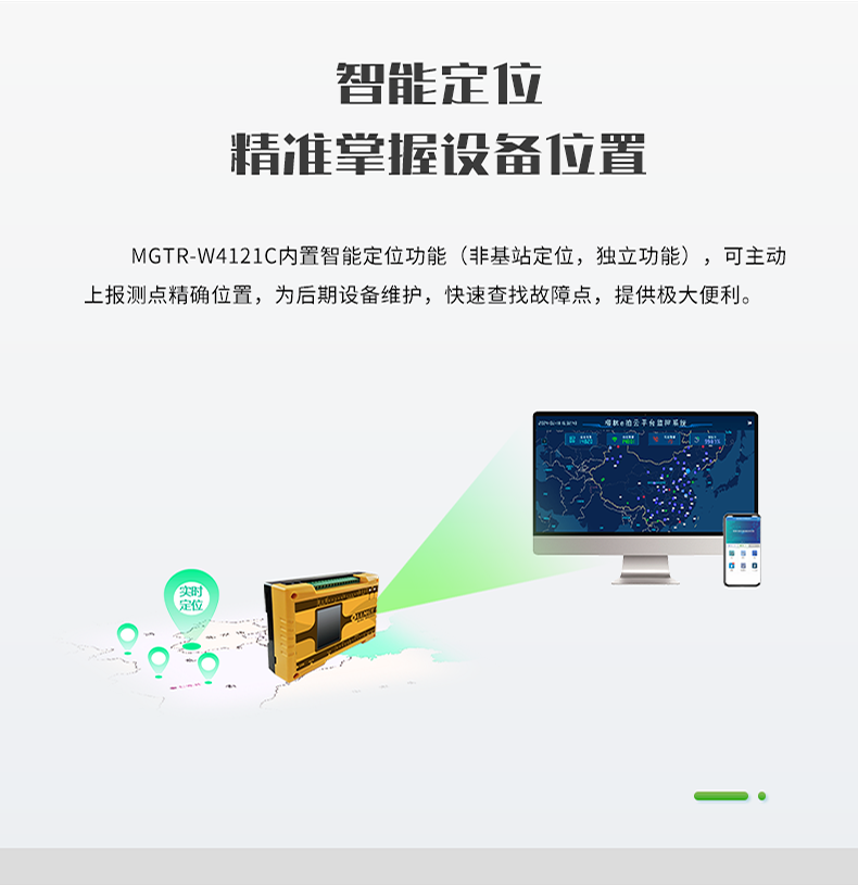 智能定位 精誰掌握設(shè)備位置。MGTR-W4121C內(nèi)置智能定位功能(非基站定位，獨立功能)，可主動 上報測點精確位置，為后期設(shè)備維護(hù)，快速查找故障點，提供極大便利。